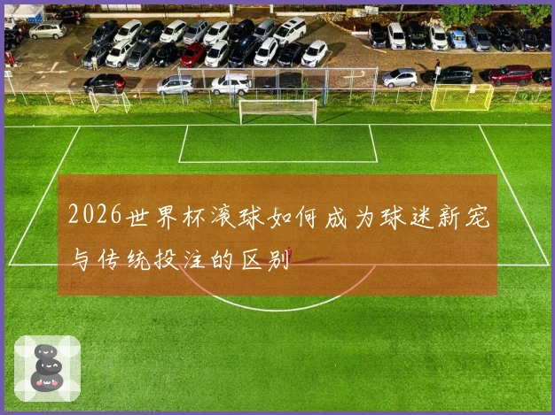 2026世界杯滚球如何成为球迷新宠与传统投注的区别