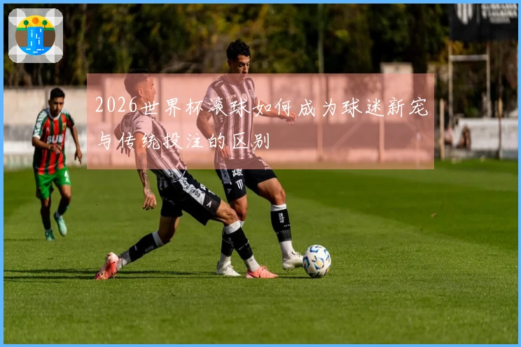 2026世界杯滚球如何成为球迷新宠与传统投注的区别