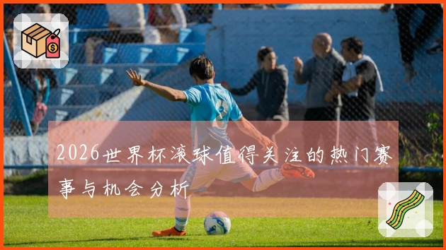 2026世界杯滚球值得关注的热门赛事与机会分析