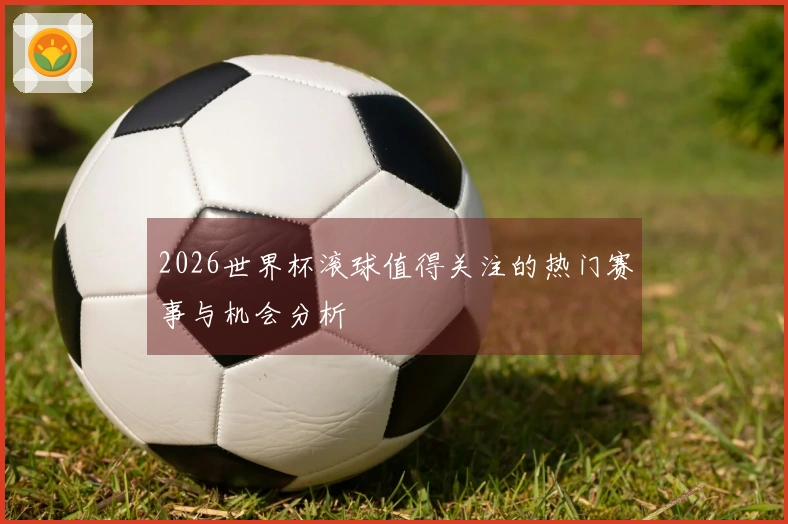 2026世界杯滚球值得关注的热门赛事与机会分析